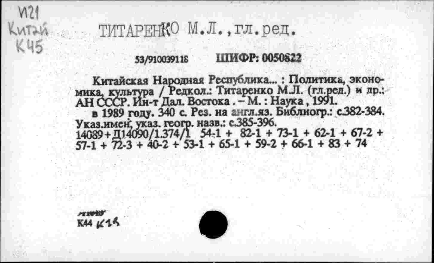 ﻿УМ
КмТМа ТИТАРЕНКО М.Л.,гл.ред.
КЧб
53/910039118 ШИФР: 0050822
Китайская Народная Республика... : Политика, экономика, культура / Редкол.: Титаренко МЛ. (глдюд.) и лр.; АН СССР. Ин-т Дал. Востока. - М.: Наука, 1991.
англ.яз. Библиогр.: с.382-384. с.385-396.
к 82-1 + 73-1 + 62-1 + 67-2 + >4 + 59-2 + 66-1 + 83 + 74
в 1989 году. 340 с. Рез. на Указ.имен; указ, геого. назв.: 14089+Д14090/1374/1 54-1 н 57-1 + 72-3 + 40-2 + 53-1 + 65
лгмНО* К44